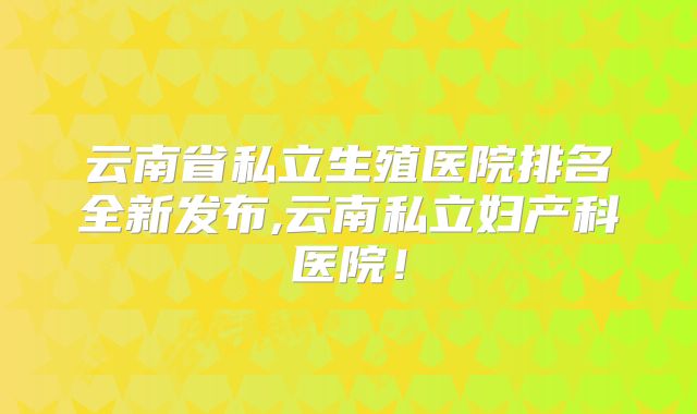 云南省私立生殖医院排名全新发布,云南私立妇产科医院!