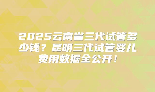 2025云南省三代试管多少钱？昆明三代试管婴儿费用数据全公开！