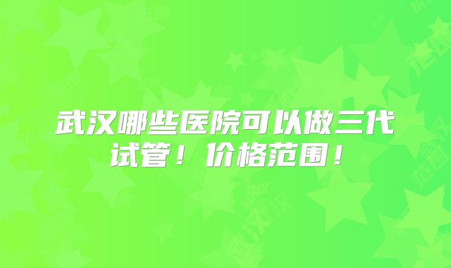 武汉哪些医院可以做三代试管!价格范围!