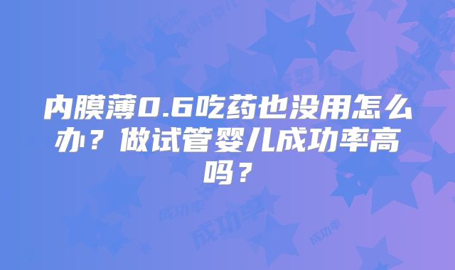 内膜薄0.6吃药也没用怎么办?做试管婴儿成功率高吗?