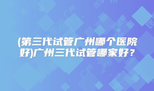 (第三代试管广州哪个医院好)广州三代试管哪家好?
