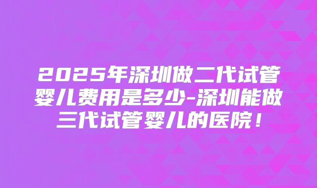 2025年深圳做二代试管婴儿费用是多少-深圳能做三代试管婴儿的医院！
