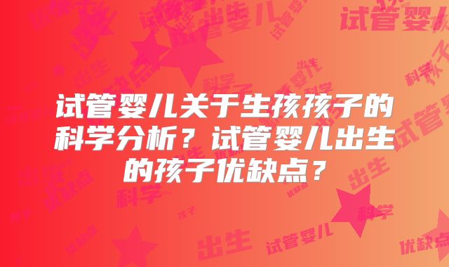 试管婴儿关于生孩孩子的科学分析?试管婴儿出生的孩子优缺点?