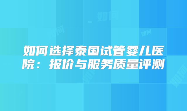 如何选择泰国试管婴儿医院:报价与服务质量评测