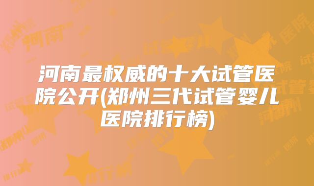 河南最权威的十大试管医院公开(郑州三代试管婴儿医院排行榜)