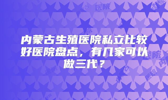 内蒙古生殖医院私立比较好医院盘点,有几家可以做三代?
