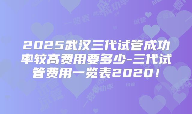 2025武汉三代试管成功率较高费用要多少-三代试管费用一览表2020！