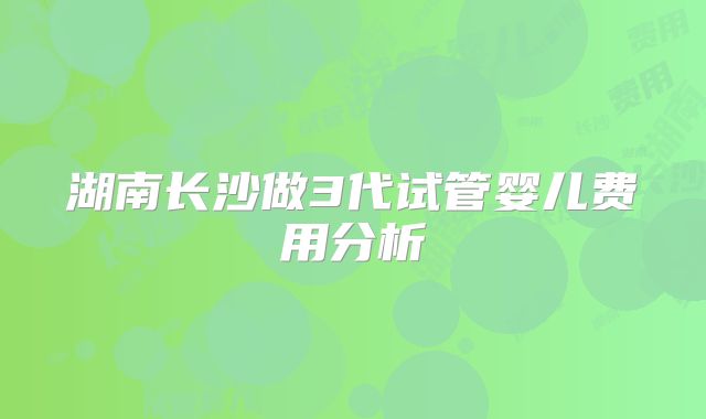 湖南长沙做3代试管婴儿费用分析