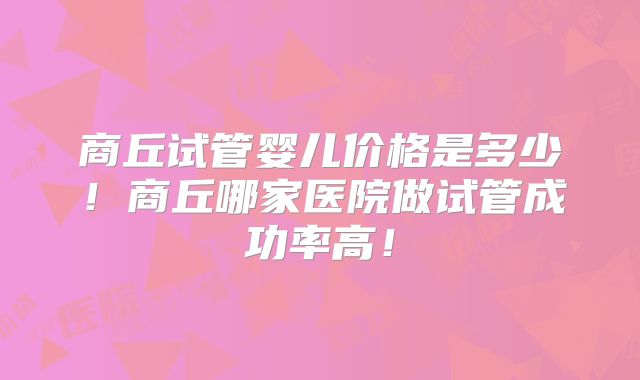 商丘试管婴儿价格是多少!商丘哪家医院做试管成功率高!