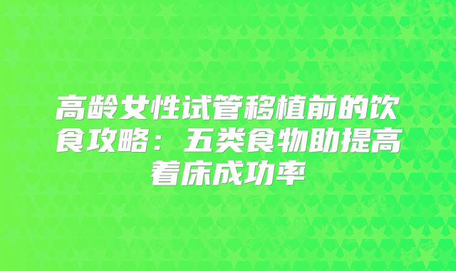 高龄女性试管移植前的饮食攻略：五类食物助提高着床成功率