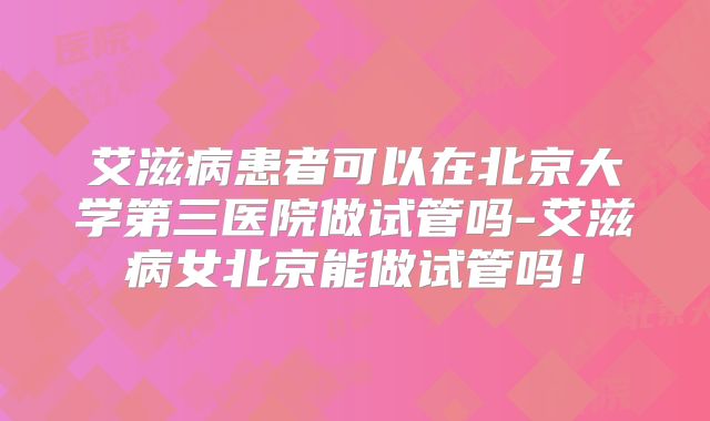 艾滋病患者可以在北京大学第三医院做试管吗-艾滋病女北京能做试管吗！