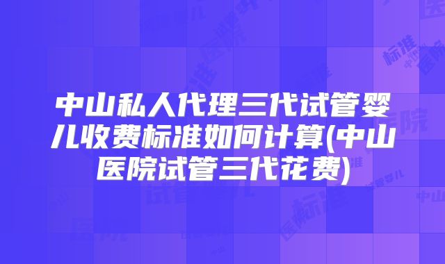 中山私人代理三代试管婴儿收费标准如何计算(中山医院试管三代花费)