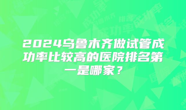2024乌鲁木齐做试管成功率比较高的医院排名第一是哪家?