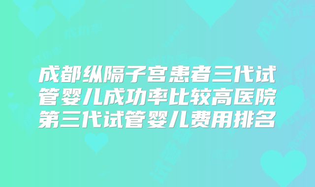 成都纵隔子宫患者三代试管婴儿成功率比较高医院第三代试管婴儿费用排名