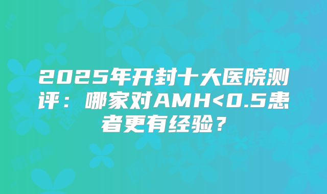2025年开封十大医院测评：哪家对AMH<0.5患者更有经验？
