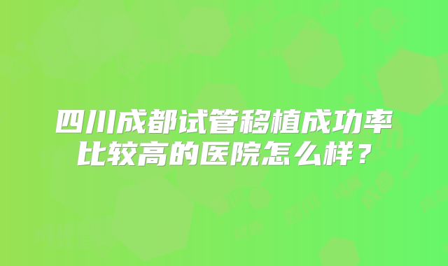 四川成都试管移植成功率比较高的医院怎么样?