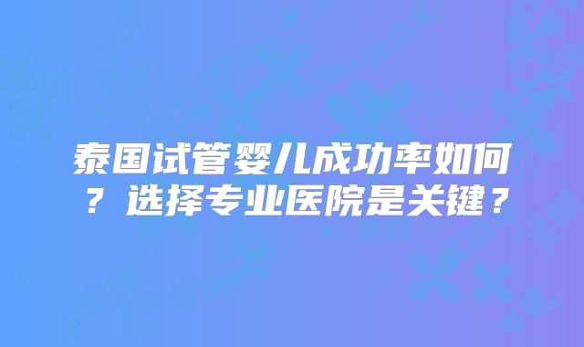 泰国试管婴儿成功率如何?选择专业医院是关键?