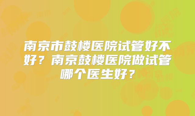 南京市鼓楼医院试管好不好？南京鼓楼医院做试管哪个医生好？