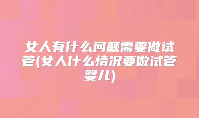 女人有什么问题需要做试管(女人什么情况要做试管婴儿)