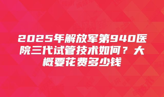 2025年解放军第940医院三代试管技术如何?大概要花费多少钱