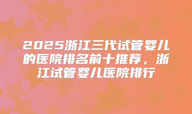2025浙江三代试管婴儿的医院排名前十推荐，浙江试管婴儿医院排行
