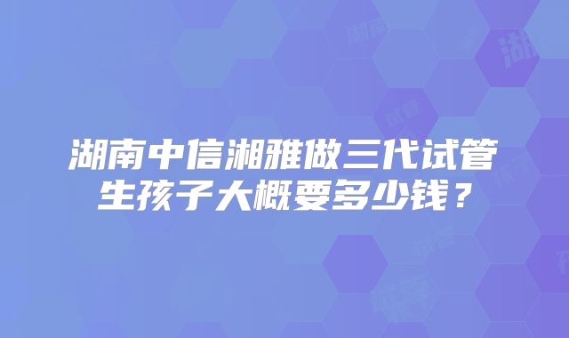 湖南中信湘雅做三代试管生孩子大概要多少钱？