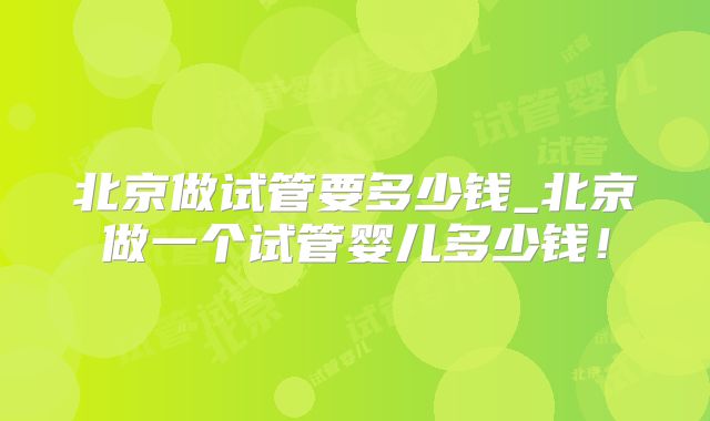 北京做试管要多少钱_北京做一个试管婴儿多少钱!