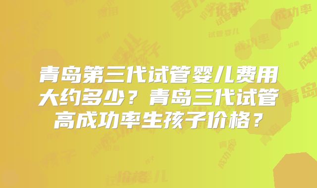 青岛第三代试管婴儿费用大约多少？青岛三代试管高成功率生孩子价格？