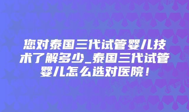 您对泰国三代试管婴儿技术了解多少_泰国三代试管婴儿怎么选对医院！