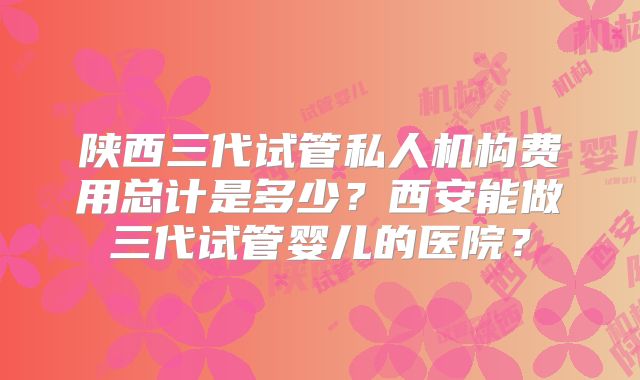 陕西三代试管私人机构费用总计是多少?西安能做三代试管婴儿的医院?