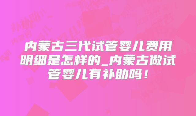 内蒙古三代试管婴儿费用明细是怎样的_内蒙古做试管婴儿有补助吗!