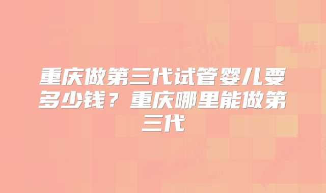重庆做第三代试管婴儿要多少钱？重庆哪里能做第三代