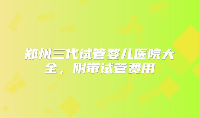 郑州三代试管婴儿医院大全，附带试管费用