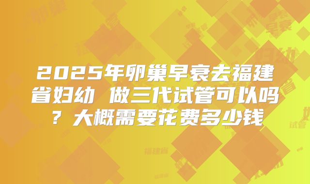 2025年卵巢早衰去福建省妇幼 做三代试管可以吗？大概需要花费多少钱