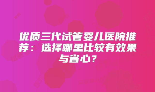 优质三代试管婴儿医院推荐：选择哪里比较有效果与省心？