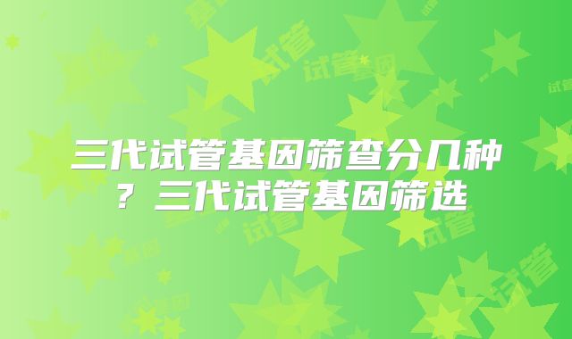 三代试管基因筛查分几种?三代试管基因筛选