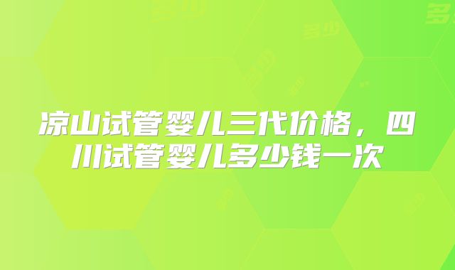 凉山试管婴儿三代价格，四川试管婴儿多少钱一次