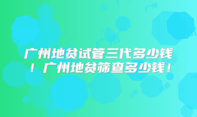 广州地贫试管三代多少钱!广州地贫筛查多少钱!