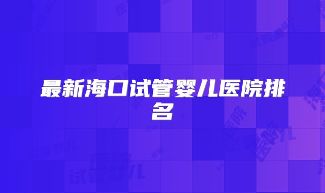 最新海口试管婴儿医院排名