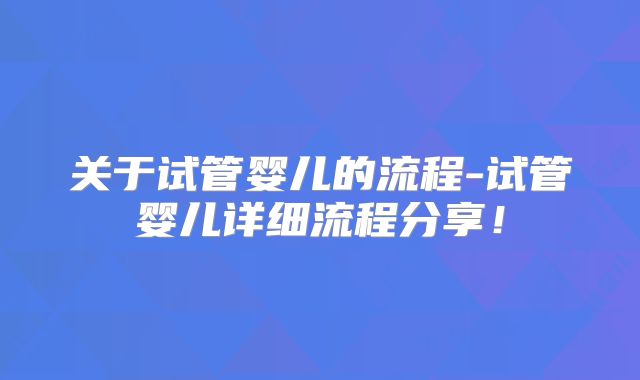 关于试管婴儿的流程-试管婴儿详细流程分享！