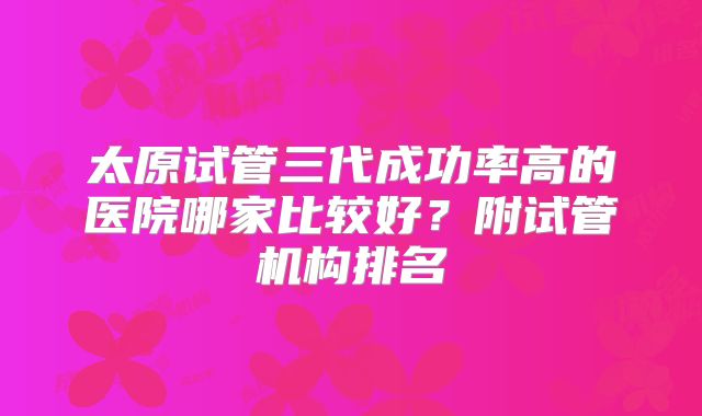 太原试管三代成功率高的医院哪家比较好?附试管机构排名
