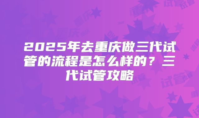 2025年去重庆做三代试管的流程是怎么样的？三代试管攻略