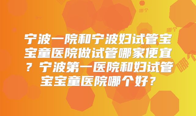 宁波一院和宁波妇试管宝宝童医院做试管哪家便宜？宁波第一医院和妇试管宝宝童医院哪个好？