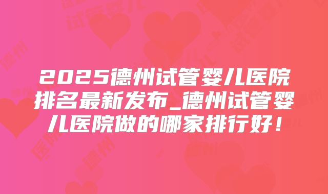 2025德州试管婴儿医院排名最新发布_德州试管婴儿医院做的哪家排行好！