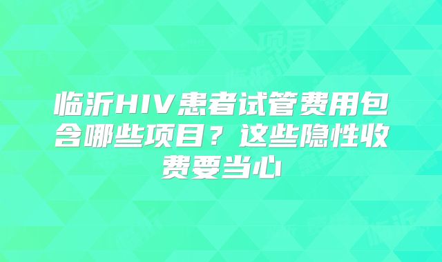临沂HIV患者试管费用包含哪些项目?这些隐性收费要当心