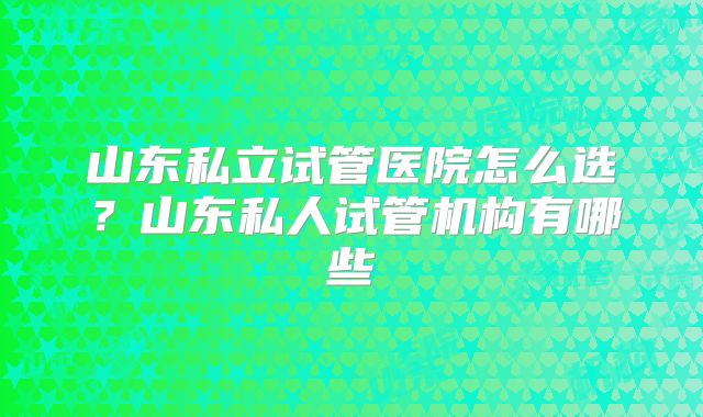 山东私立试管医院怎么选?山东私人试管机构有哪些