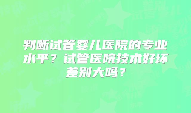 判断试管婴儿医院的专业水平？试管医院技术好坏差别大吗？