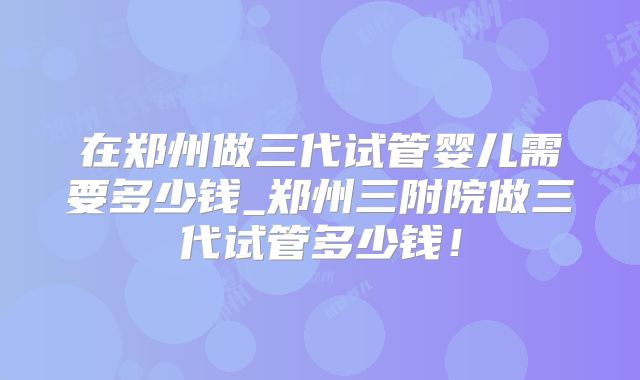 在郑州做三代试管婴儿需要多少钱_郑州三附院做三代试管多少钱!