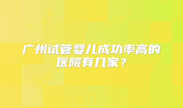 广州试管婴儿成功率高的医院有几家？