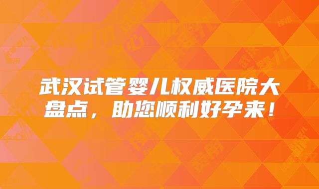 武汉试管婴儿权威医院大盘点,助您顺利好孕来!